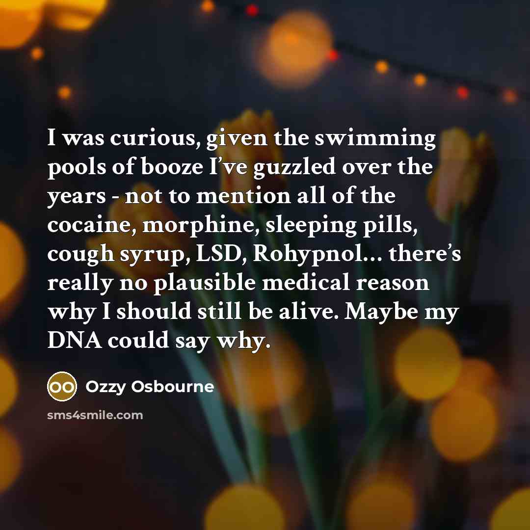 “I was curious, given the swimming pools of booze I’ve guzzled over the years - not to mention all of the cocaine, morphine, sleeping pills, cough syrup, LSD, Rohypnol… there’s really no plausible medical reason why I should still be alive. Maybe my DNA could say why.” quote by Ozzy Osbourne