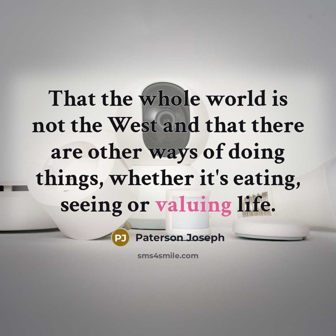 “That the whole world is not the West and that there are other ways of doing things, whether it's eating, seeing or valuing life.” quote by Paterson Joseph