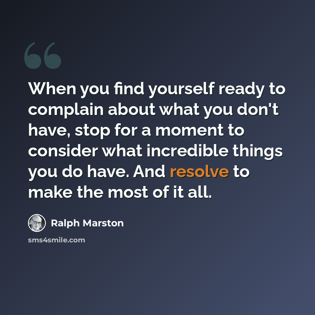 “When you find yourself ready to complain about what you don't have, stop for a moment to consider what incredible things you do have. And resolve to make the most of it all.” quote by Ralph Marston