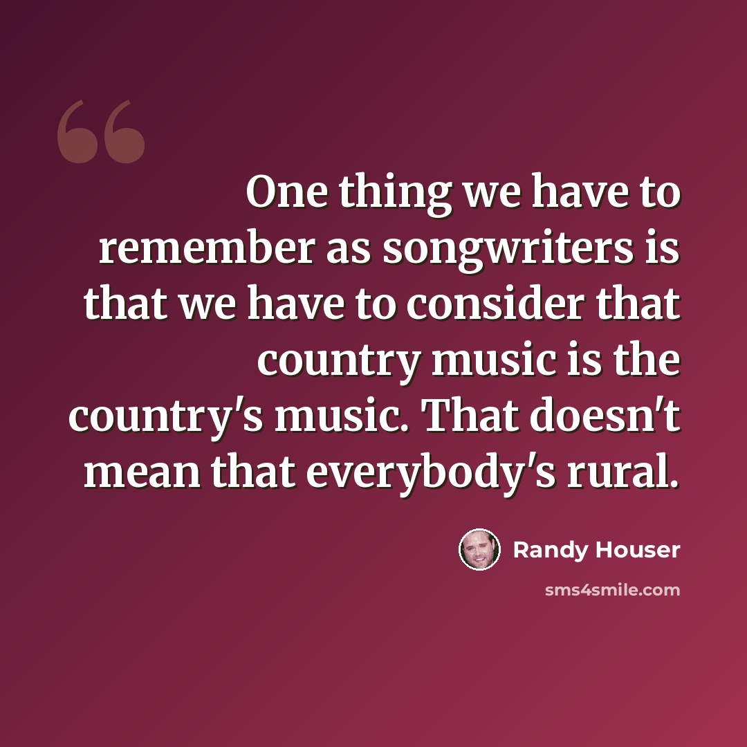 “One thing we have to remember as songwriters is that we have to consider that country music is the country's music. That doesn't mean that everybody's rural.” quote by Randy Houser