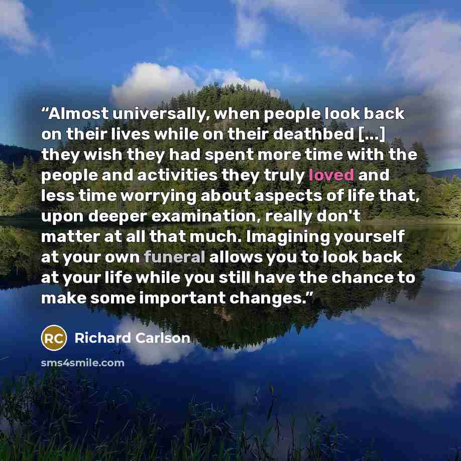 “Almost universally, when people look back on their lives while on their deathbed [...] they wish they had spent more time with the people and activities they truly loved and less time worrying about aspects of life that, upon deeper examination, really don't matter at all that much. Imagining…” quote by Richard Carlson