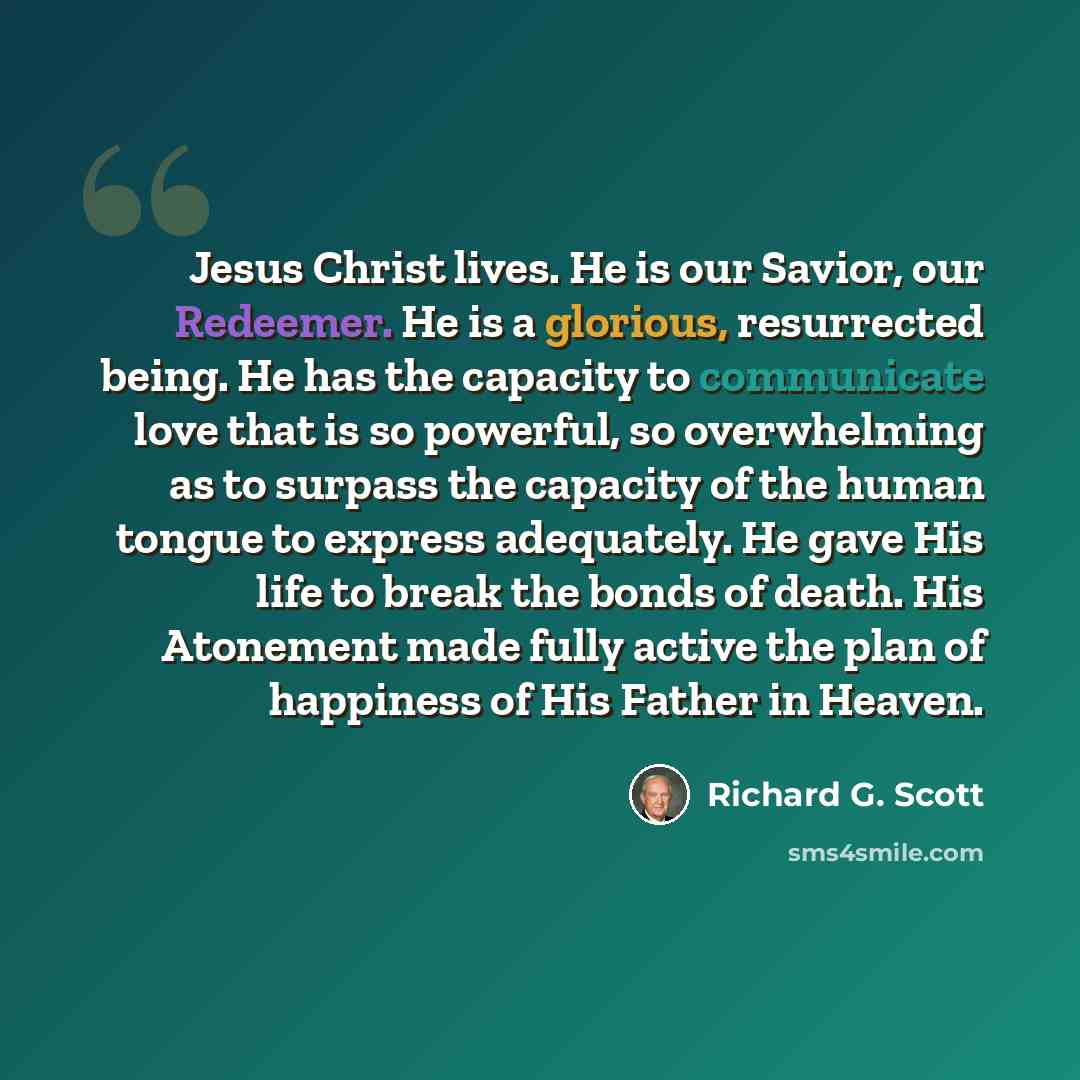“Jesus Christ lives. He is our Savior, our Redeemer. He is a glorious, resurrected being. He has the capacity to communicate love that is so powerful, so overwhelming as to surpass the capacity of the human tongue to express adequately. He gave His life to break the bonds of death. His Atonement…” quote by Richard G. Scott