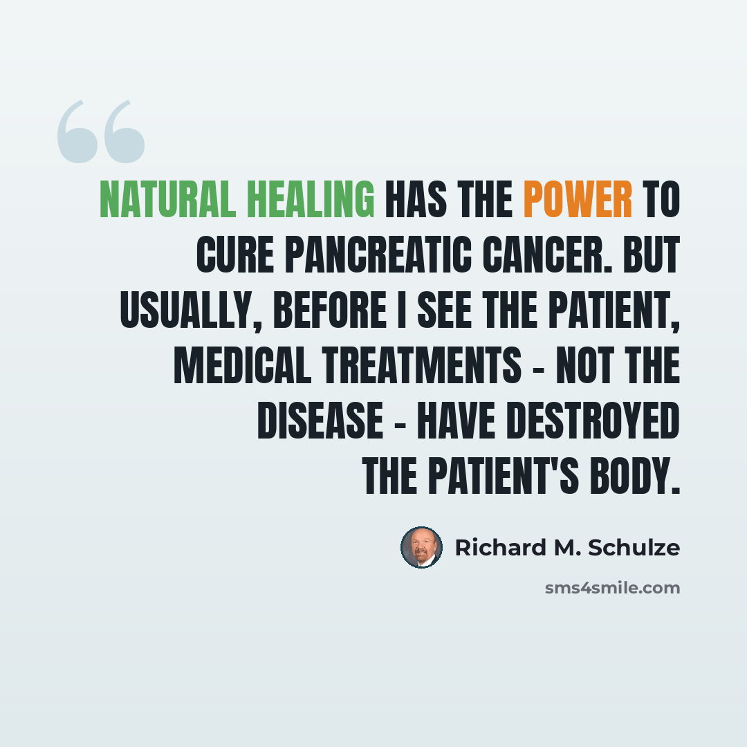 “Natural healing has the power to cure pancreatic cancer. But usually, before I see the patient, medical treatments - not the disease - have destroyed the patient's body.” quote by Richard M. Schulze