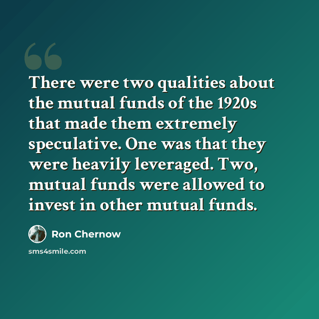 “There were two qualities about the mutual funds of the 1920s that made them extremely speculative. One was that they were heavily leveraged. Two, mutual funds were allowed to invest in other mutual funds.” quote by Ron Chernow