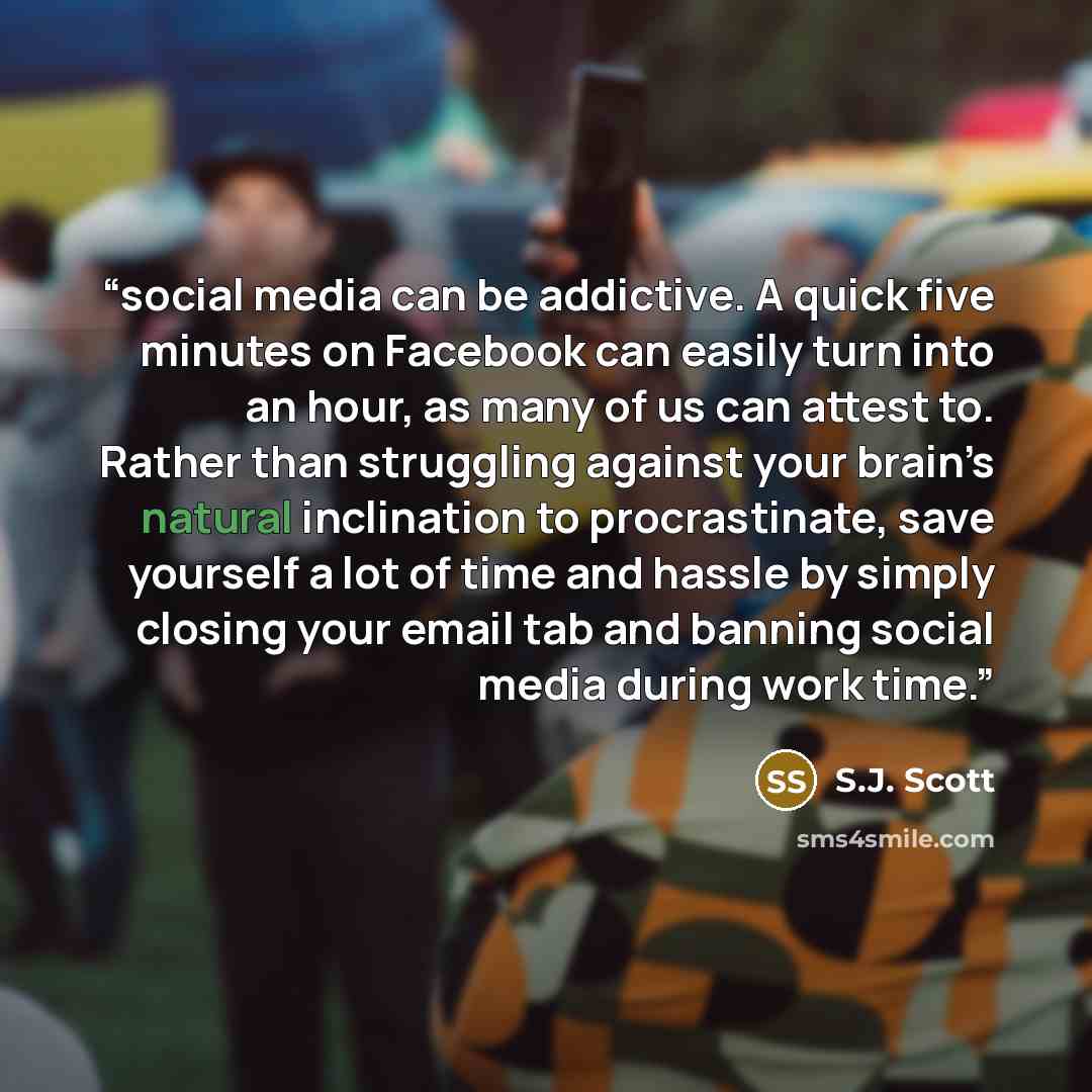 “social media can be addictive. A quick five minutes on Facebook can easily turn into an hour, as many of us can attest to. Rather than struggling against your brain’s natural inclination to procrastinate, save yourself a lot of time and hassle by simply closing your email tab and banning social…” quote by S.J. Scott
