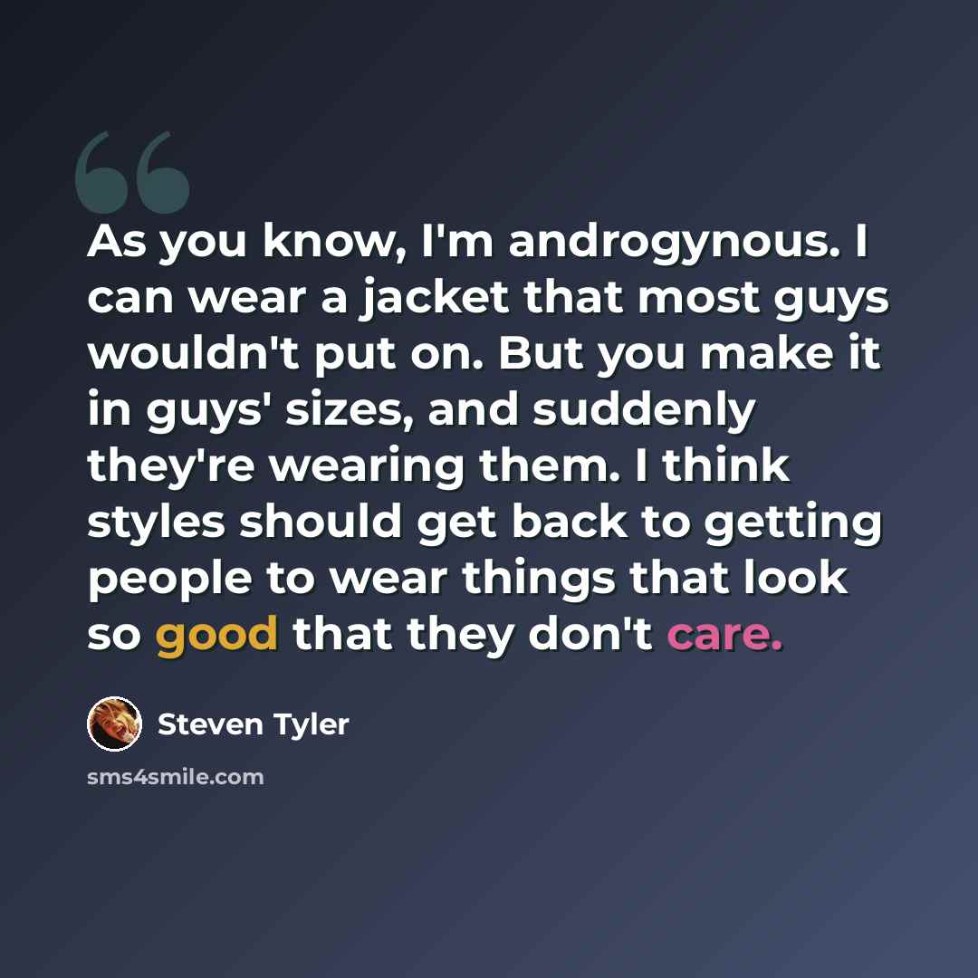 “As you know, I'm androgynous. I can wear a jacket that most guys wouldn't put on. But you make it in guys' sizes, and suddenly they're wearing them. I think styles should get back to getting people to wear things that look so good that they don't care.” quote by Steven Tyler