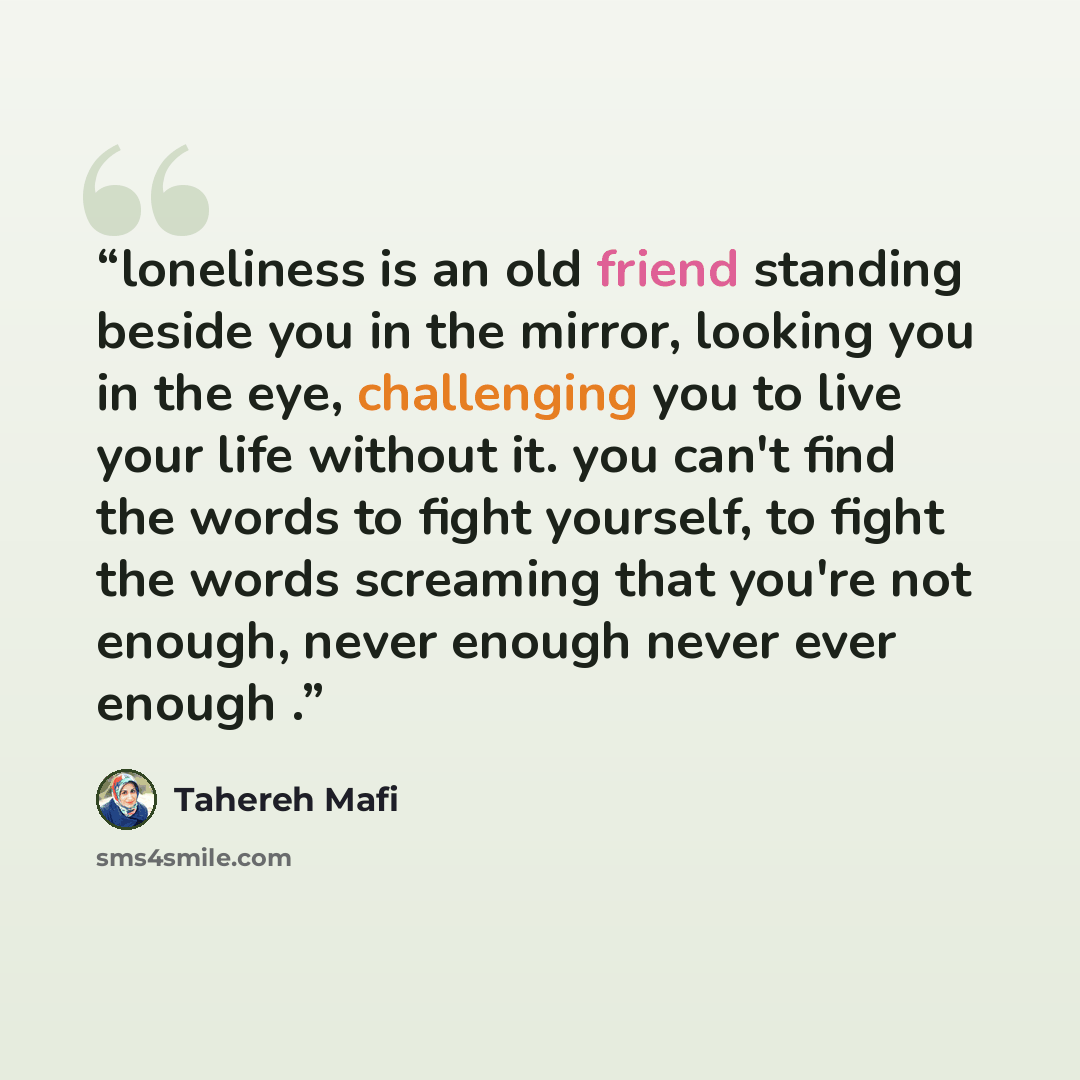 “loneliness is an old friend standing beside you in the mirror, looking you in the eye, challenging you to live your life without it. you can't find the words to fight yourself, to fight the words screaming that you're not enough, never enough never ever enough .” quote by Tahereh Mafi