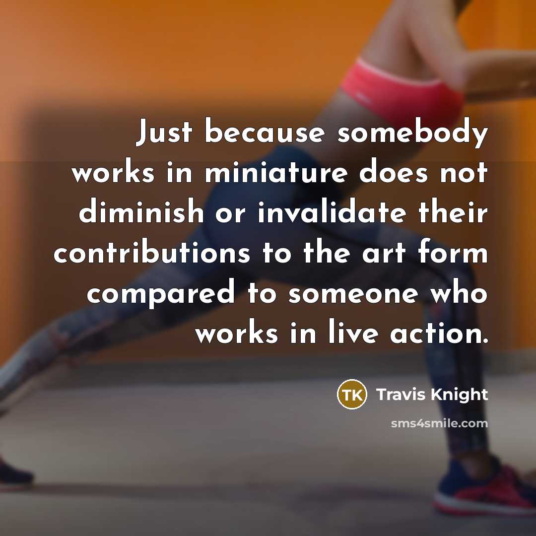 “Just because somebody works in miniature does not diminish or invalidate their contributions to the art form compared to someone who works in live action.” quote by Travis Knight