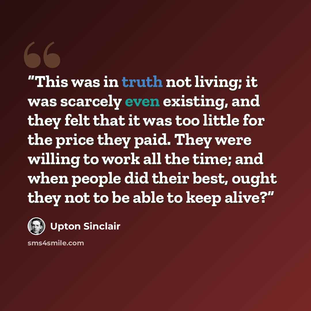 “This was in truth not living; it was scarcely even existing, and they felt that it was too little for the price they paid. They were willing to work all the time; and when people did their best, ought they not to be able to keep alive?” quote by Upton Sinclair