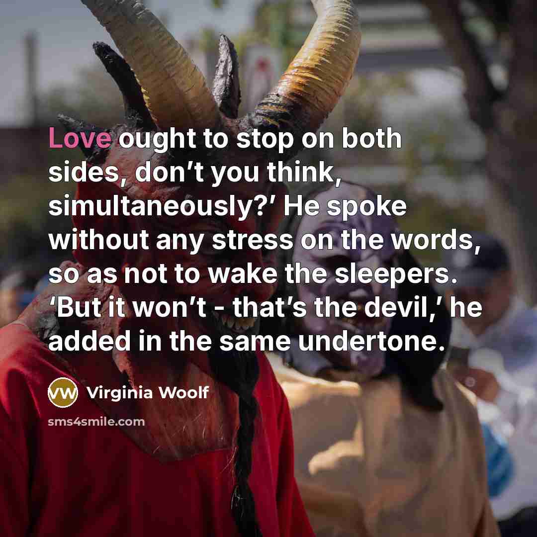 “Love ought to stop on both sides, don’t you think, simultaneously?’ He spoke without any stress on the words, so as not to wake the sleepers. ‘But it won’t - that’s the devil,’ he added in the same undertone.” quote by Virginia Woolf