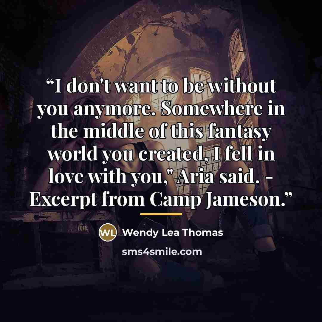 “I don't want to be without you anymore. Somewhere in the middle of this fantasy world you created, I fell in love with you," Aria said. - Excerpt from Camp Jameson.” quote by Wendy Lea Thomas