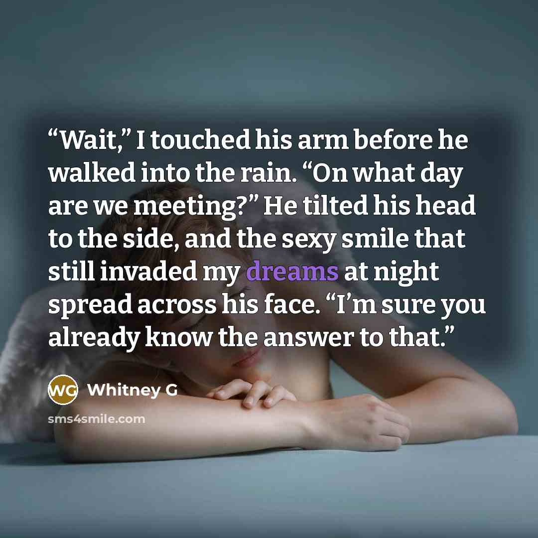 “Wait,” I touched his arm before he walked into the rain. “On what day are we meeting?” He tilted his head to the side, and the sexy smile that still invaded my dreams at night spread across his face. “I’m sure you already know the answer to that.” quote by Whitney G