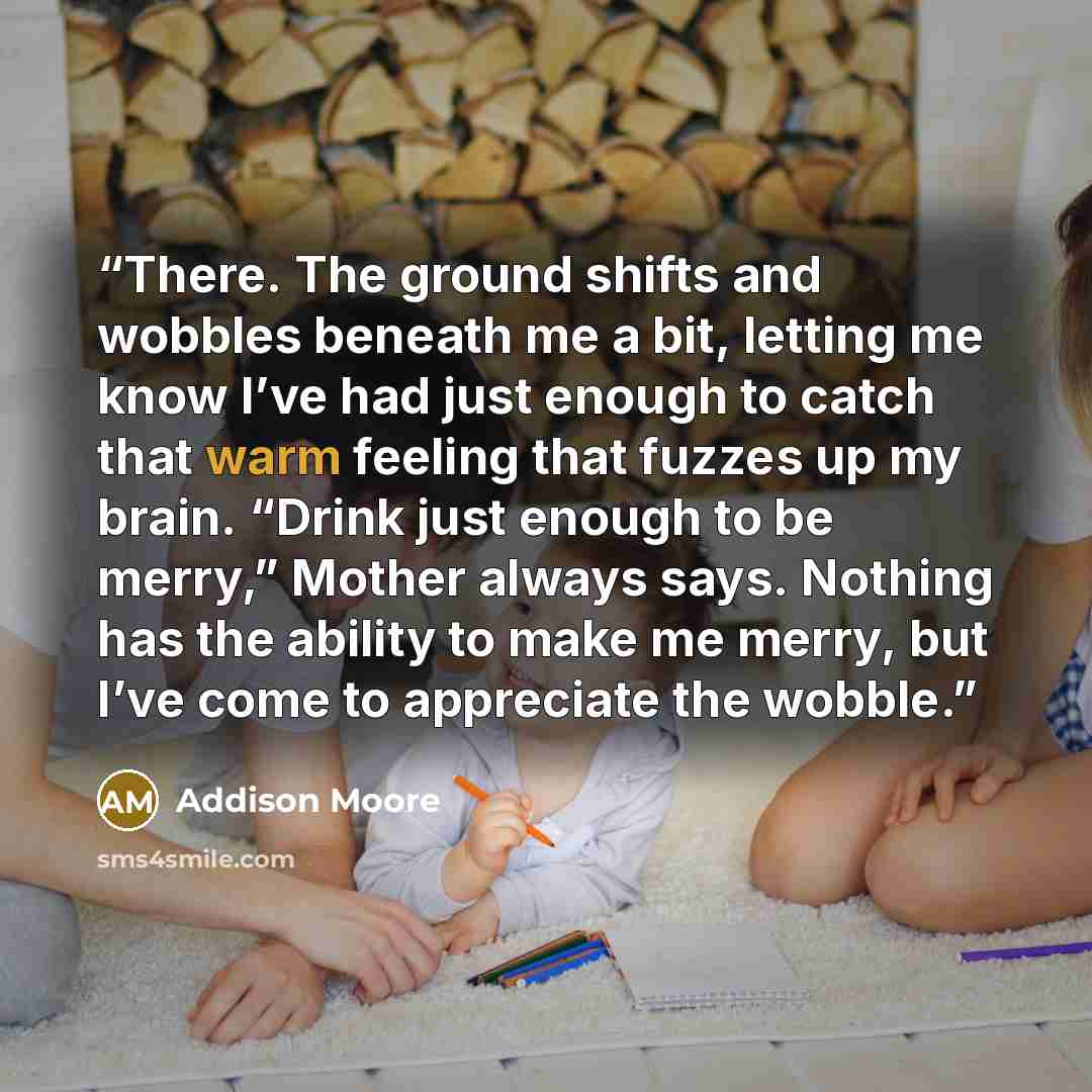 “There. The ground shifts and wobbles beneath me a bit, letting me know I’ve had just enough to catch that warm feeling that fuzzes up my brain. “Drink just enough to be merry,” Mother always says. Nothing has the ability to make me merry, but I’ve come to appreciate the wobble.” quote by Addison Moore