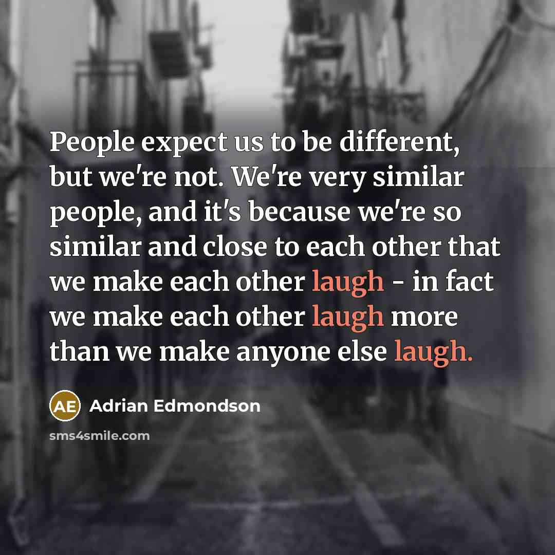“People expect us to be different, but we're not. We're very similar people, and it's because we're so similar and close to each other that we make each other laugh - in fact we make each other laugh more than we make anyone else laugh.” quote by Adrian Edmondson