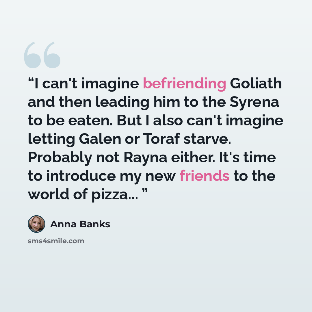 “I can't imagine befriending Goliath and then leading him to the Syrena to be eaten. But I also can't imagine letting Galen or Toraf starve. Probably not Rayna either. It's time to introduce my new friends to the world of pizza...” quote by Anna Banks