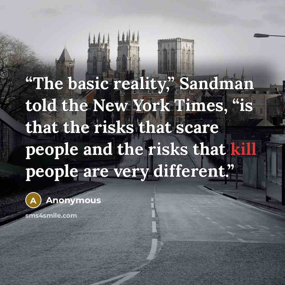 “The basic reality,” Sandman told the New York Times, “is that the risks that scare people and the risks that kill people are very different.” quote by Anonymous