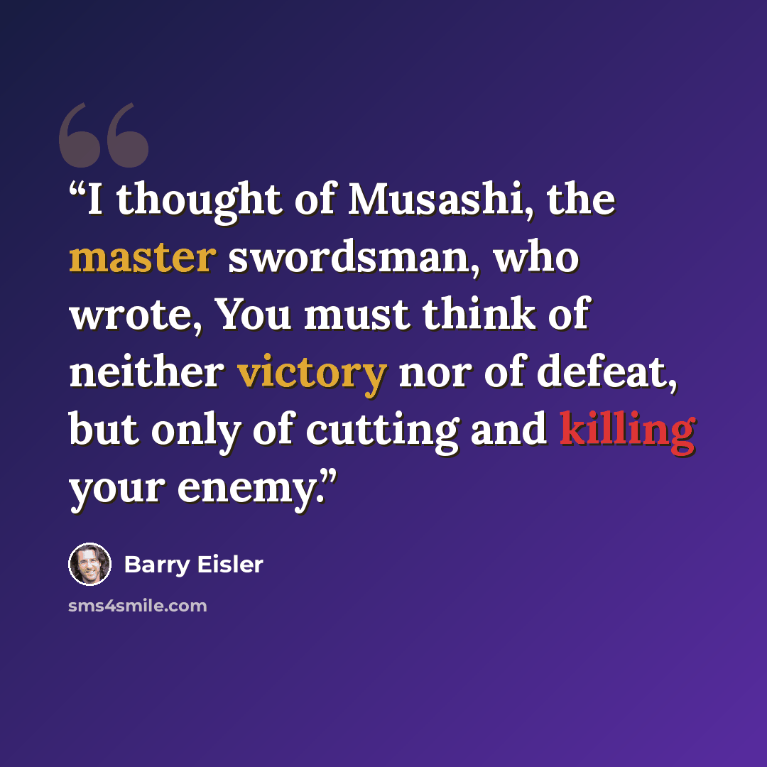 “I thought of Musashi, the master swordsman, who wrote, You must think of neither victory nor of defeat, but only of cutting and killing your enemy.” quote by Barry Eisler