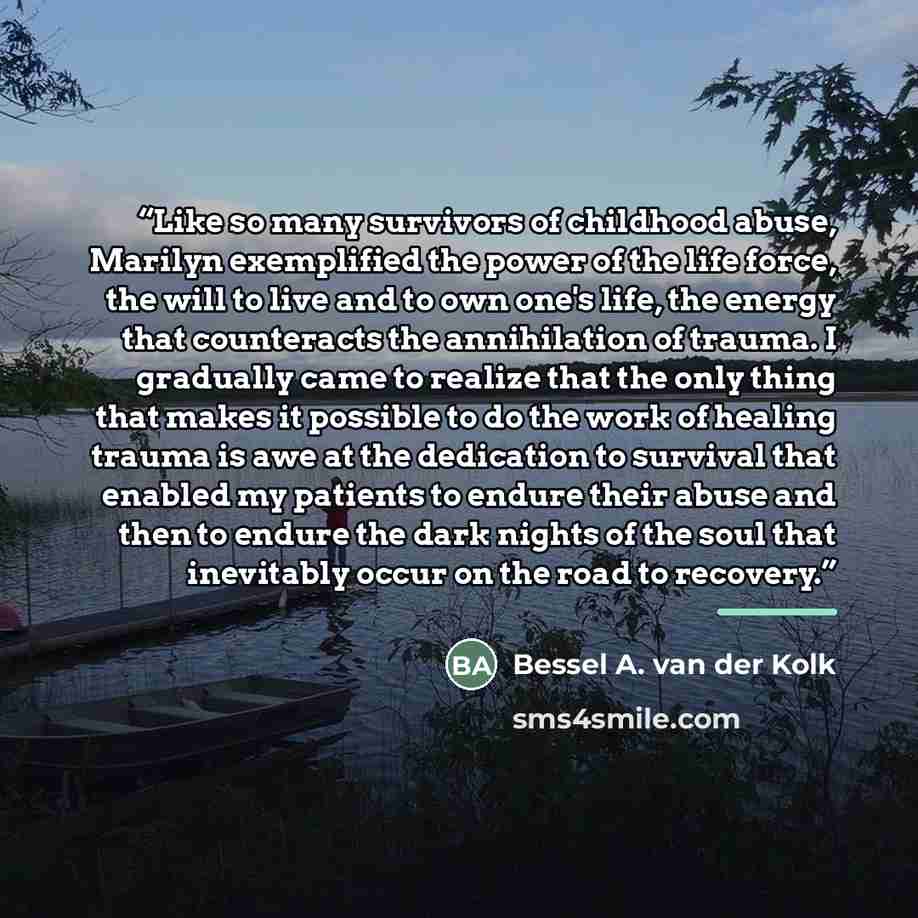 “Like so many survivors of childhood abuse, Marilyn exemplified the power of the life force, the will to live and to own one's life, the energy that counteracts the annihilation of trauma. I gradually came to realize that the only thing that makes it possible to do the work of healing trauma is awe…” quote by Bessel A. van der Kolk