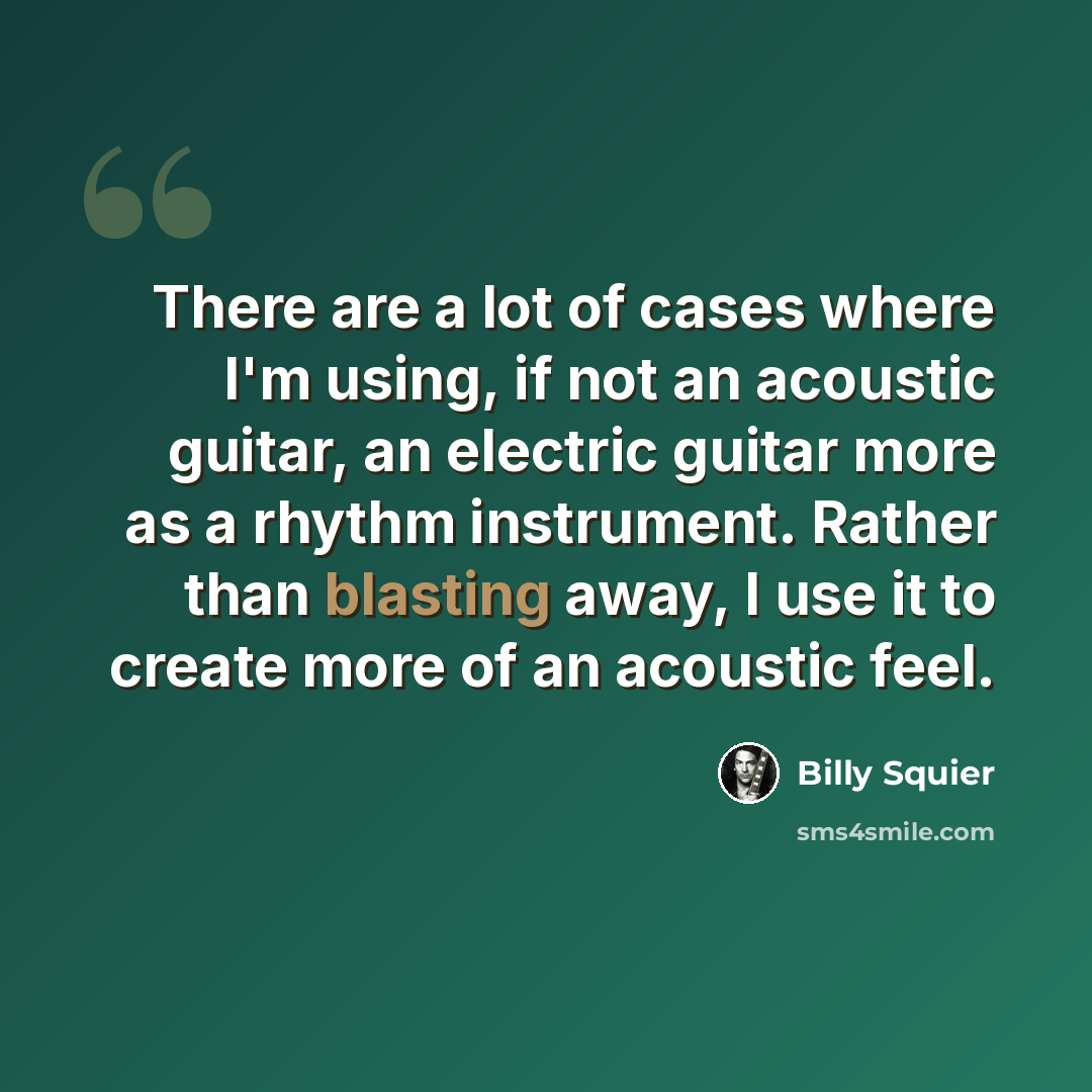 “There are a lot of cases where I'm using, if not an acoustic guitar, an electric guitar more as a rhythm instrument. Rather than blasting away, I use it to create more of an acoustic feel.” quote by Billy Squier