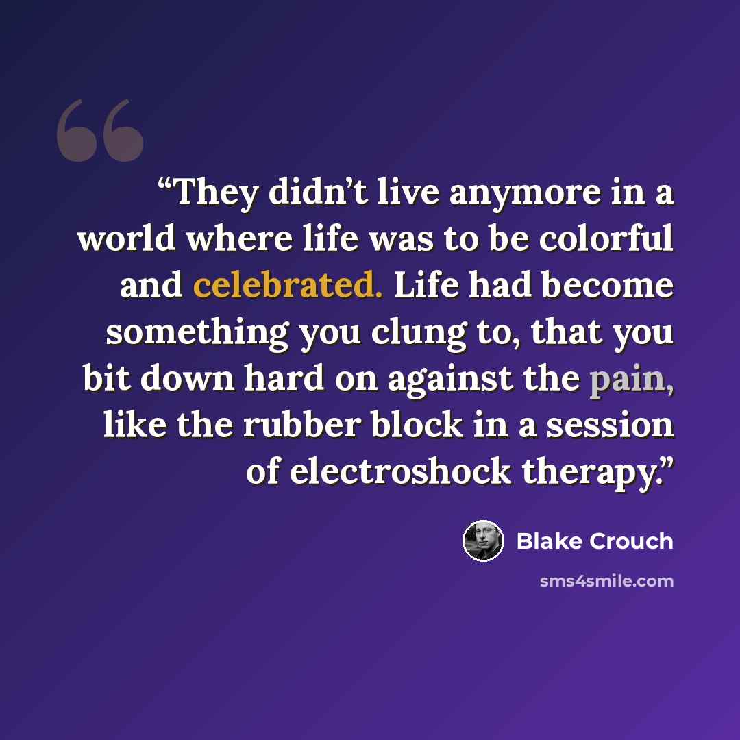 “They didn’t live anymore in a world where life was to be colorful and celebrated. Life had become something you clung to, that you bit down hard on against the pain, like the rubber block in a session of electroshock therapy.” quote by Blake Crouch