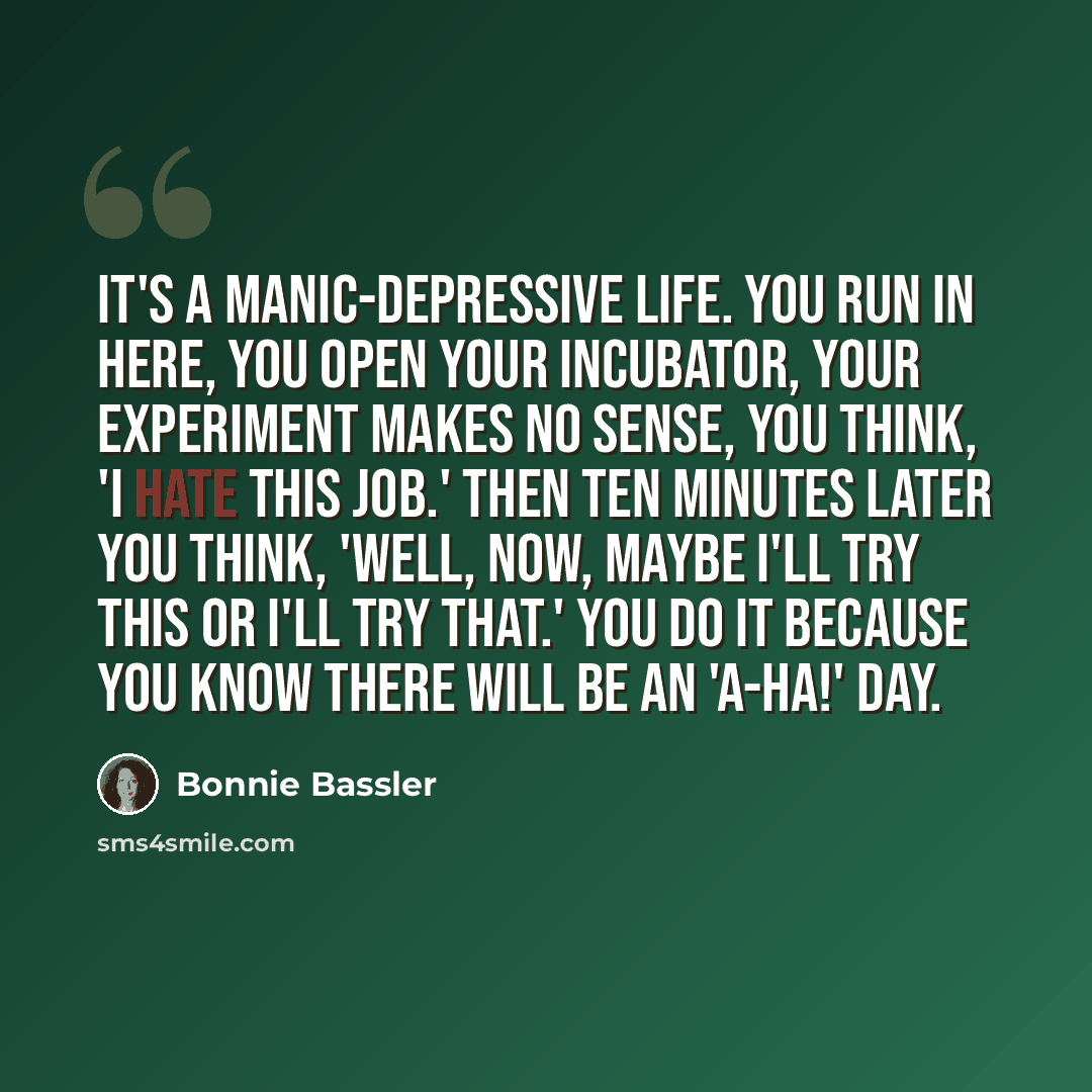 “It's a manic-depressive life. You run in here, you open your incubator, your experiment makes no sense, you think, 'I hate this job.' Then ten minutes later you think, 'Well, now, maybe I'll try this or I'll try that.' You do it because you know there will be an 'a-ha!' day.” quote by Bonnie Bassler