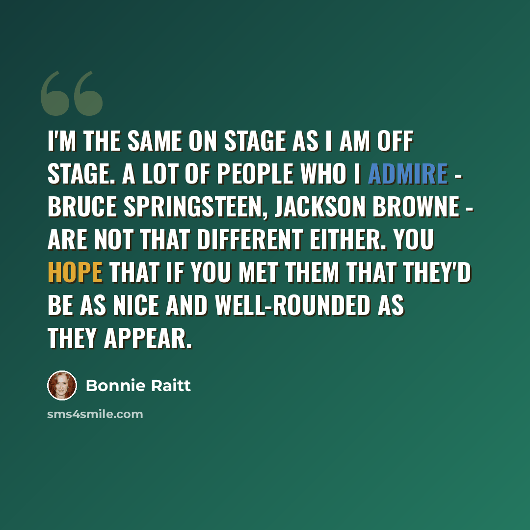 “I'm the same on stage as I am off stage. A lot of people who I admire - Bruce Springsteen, Jackson Browne - are not that different either. You hope that if you met them that they'd be as nice and well-rounded as they appear.” quote by Bonnie Raitt