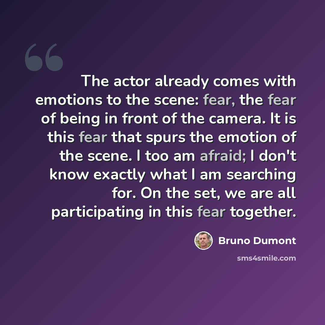 “The actor already comes with emotions to the scene: fear, the fear of being in front of the camera. It is this fear that spurs the emotion of the scene. I too am afraid; I don't know exactly what I am searching for. On the set, we are all participating in this fear together.” quote by Bruno Dumont