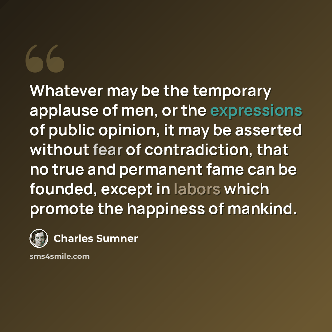 “Whatever may be the temporary applause of men, or the expressions of public opinion, it may be asserted without fear of contradiction, that no true and permanent fame can be founded, except in labors which promote the happiness of mankind.” quote by Charles Sumner