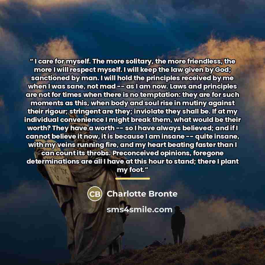 “I care for myself. The more solitary, the more friendless, the more I will respect myself. I will keep the law given by God; sanctioned by man. I will hold the principles received by me when I was sane, not mad -- as I am now. Laws and principles are not for times when there is no temptation: they…” quote by Charlotte Brontë
