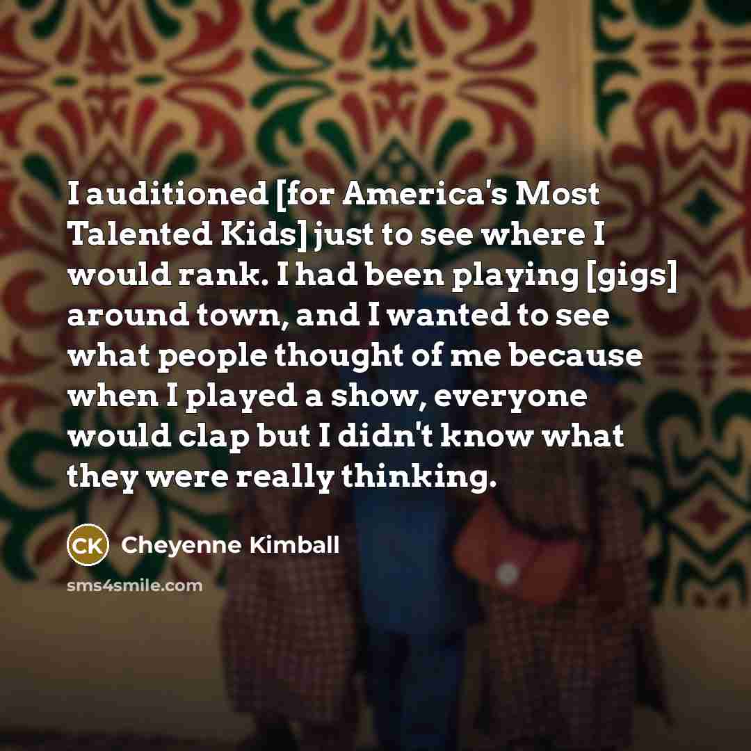 “I auditioned [for America's Most Talented Kids] just to see where I would rank. I had been playing [gigs] around town, and I wanted to see what people thought of me because when I played a show, everyone would clap but I didn't know what they were really thinking.” quote by Cheyenne Kimball