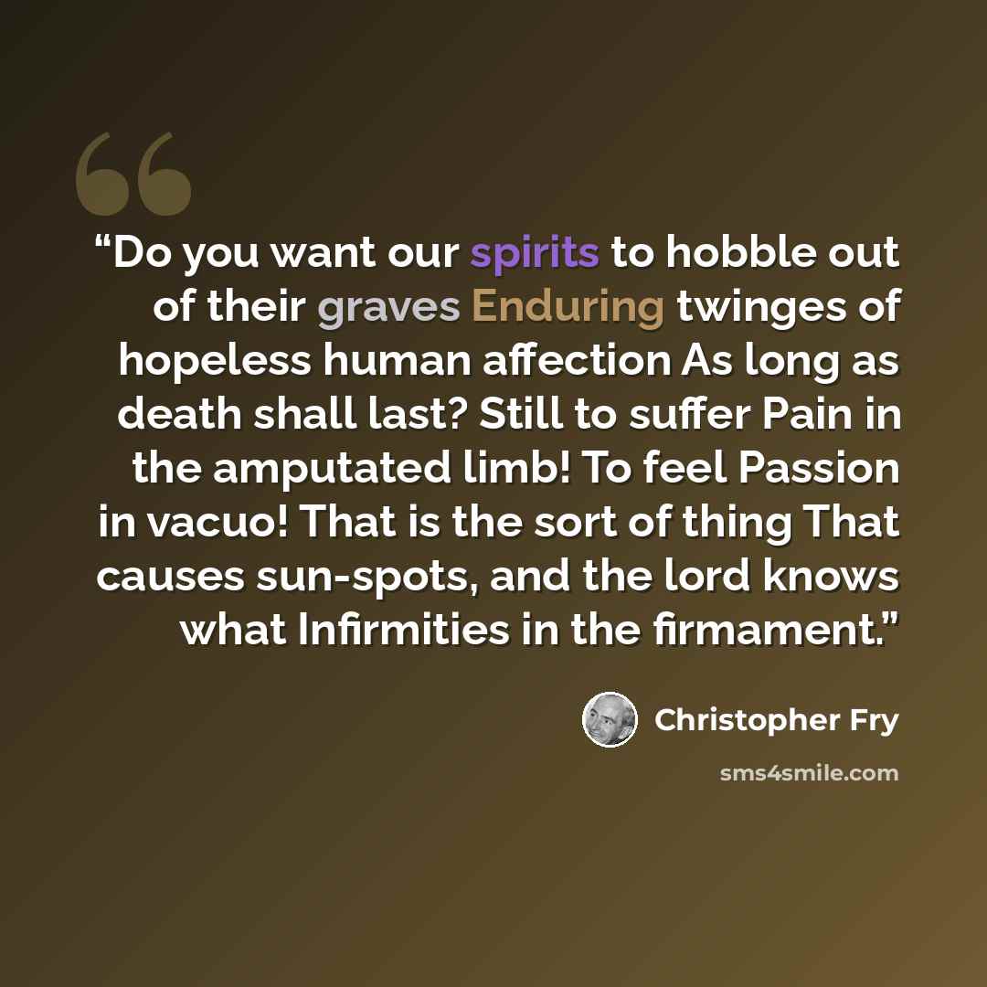 “Do you want our spirits to hobble out of their graves Enduring twinges of hopeless human affection As long as death shall last? Still to suffer Pain in the amputated limb! To feel Passion in vacuo! That is the sort of thing That causes sun-spots, and the lord knows what Infirmities in the firmament.” quote by Christopher Fry