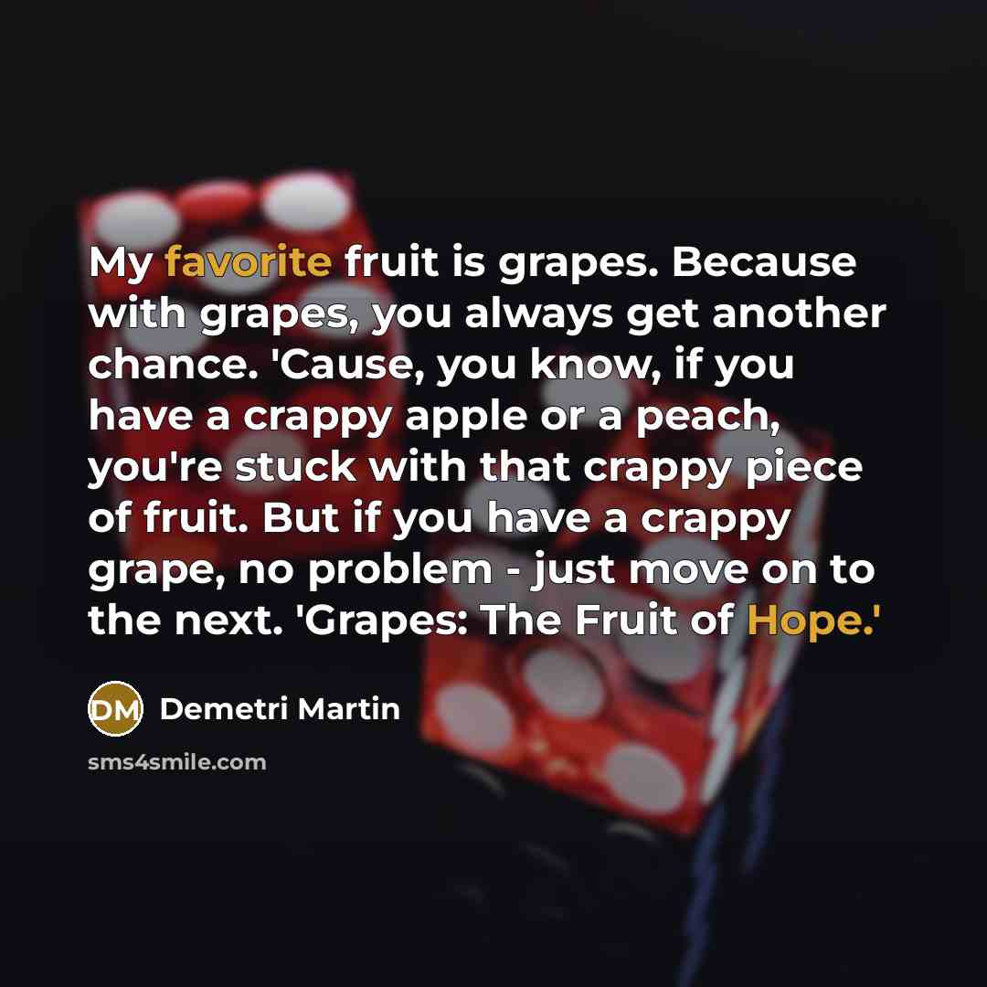 “My favorite fruit is grapes. Because with grapes, you always get another chance. 'Cause, you know, if you have a crappy apple or a peach, you're stuck with that crappy piece of fruit. But if you have a crappy grape, no problem - just move on to the next. 'Grapes: The Fruit of Hope.'” quote by Demetri Martin
