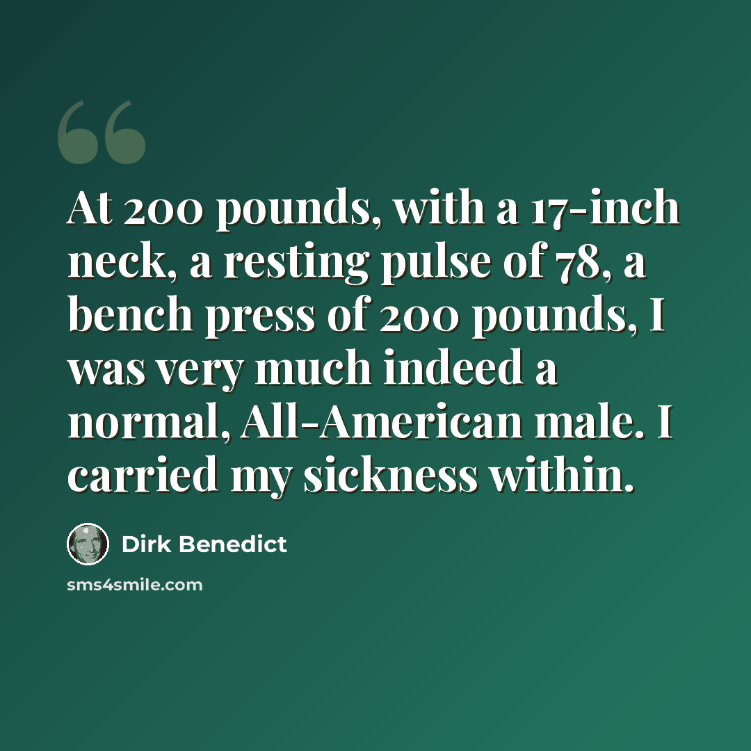 “At 200 pounds, with a 17-inch neck, a resting pulse of 78, a bench press of 200 pounds, I was very much indeed a normal, All-American male. I carried my sickness within.” quote by Dirk Benedict