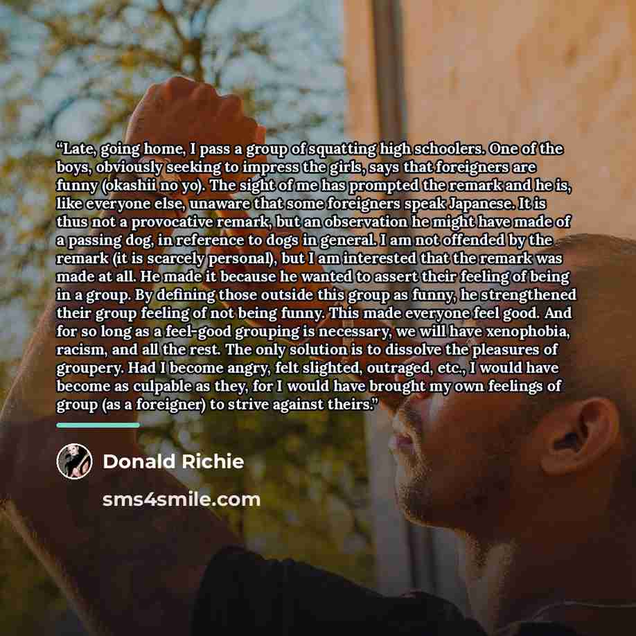 “Late, going home, I pass a group of squatting high schoolers. One of the boys, obviously seeking to impress the girls, says that foreigners are funny (okashii no yo). The sight of me has prompted the remark and he is, like everyone else, unaware that some foreigners speak Japanese. It is thus not…” quote by Donald Richie