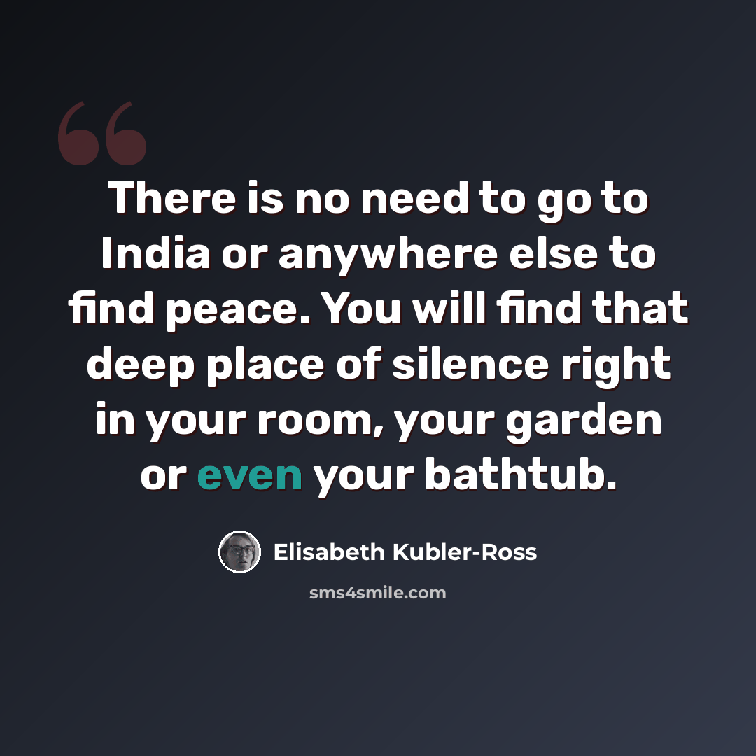 “There is no need to go to India or anywhere else to find peace. You will find that deep place of silence right in your room, your garden or even your bathtub.” quote by Elisabeth Kubler-Ross