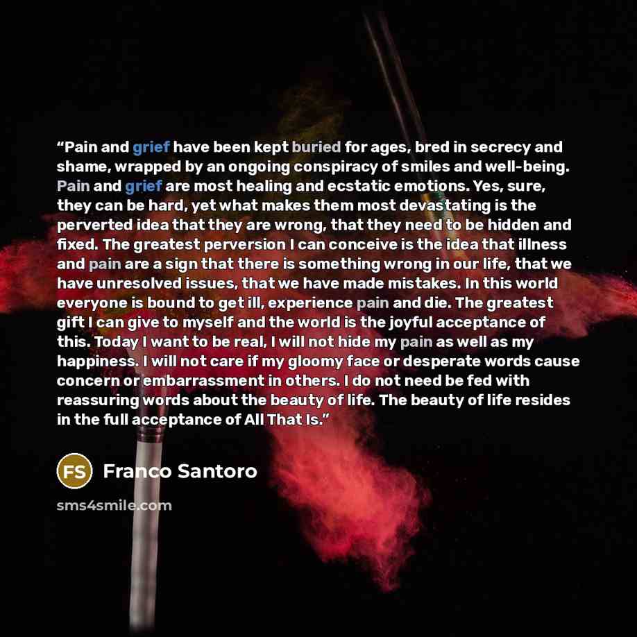 “Pain and grief have been kept buried for ages, bred in secrecy and shame, wrapped by an ongoing conspiracy of smiles and well-being. Pain and grief are most healing and ecstatic emotions. Yes, sure, they can be hard, yet what makes them most devastating is the perverted idea that they are wrong…” quote by Franco Santoro