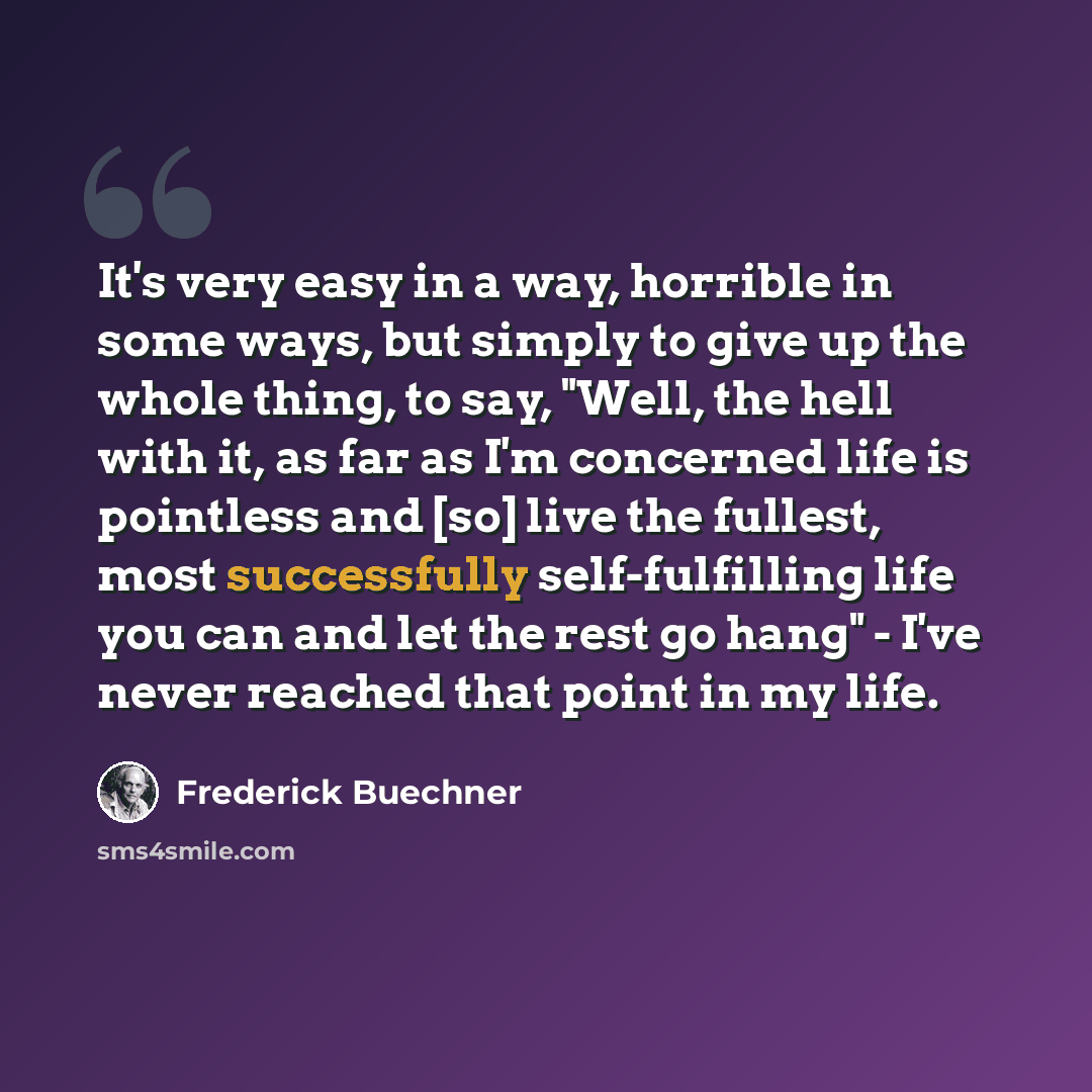 “It's very easy in a way, horrible in some ways, but simply to give up the whole thing, to say, "Well, the hell with it, as far as I'm concerned life is pointless and [so] live the fullest, most successfully self-fulfilling life you can and let the rest go hang" - I've never reached that point in…” quote by Frederick Buechner
