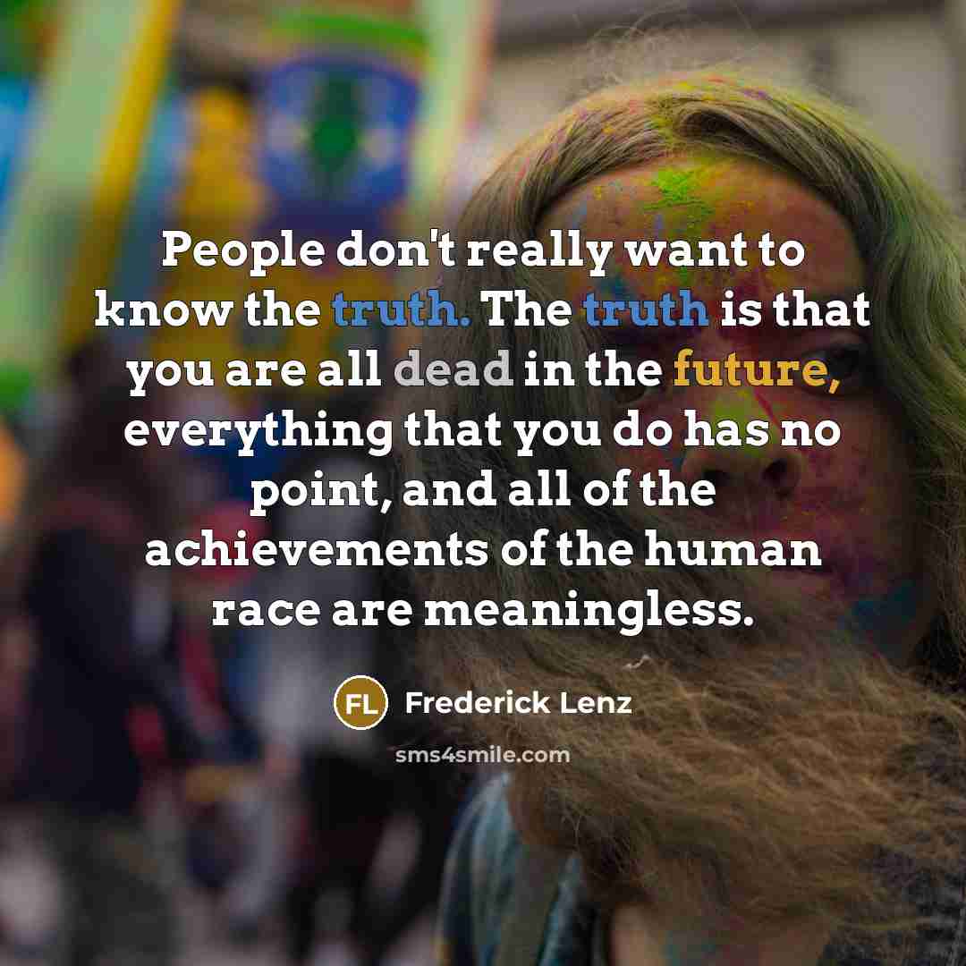 “People don't really want to know the truth. The truth is that you are all dead in the future, everything that you do has no point, and all of the achievements of the human race are meaningless.” quote by Frederick Lenz