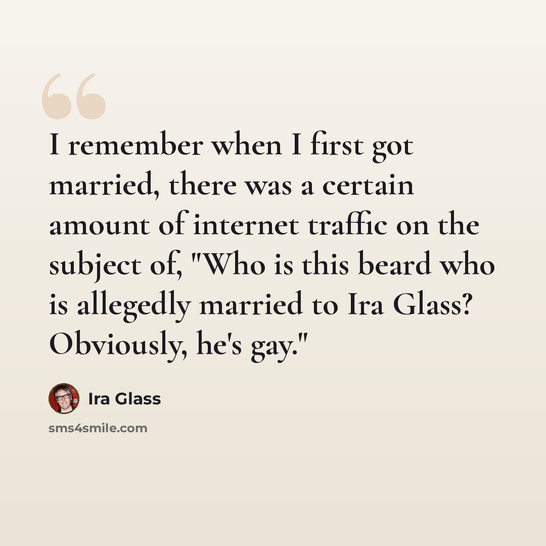 “I remember when I first got married, there was a certain amount of internet traffic on the subject of, "Who is this beard who is allegedly married to Ira Glass? Obviously, he's gay."” quote by Ira Glass
