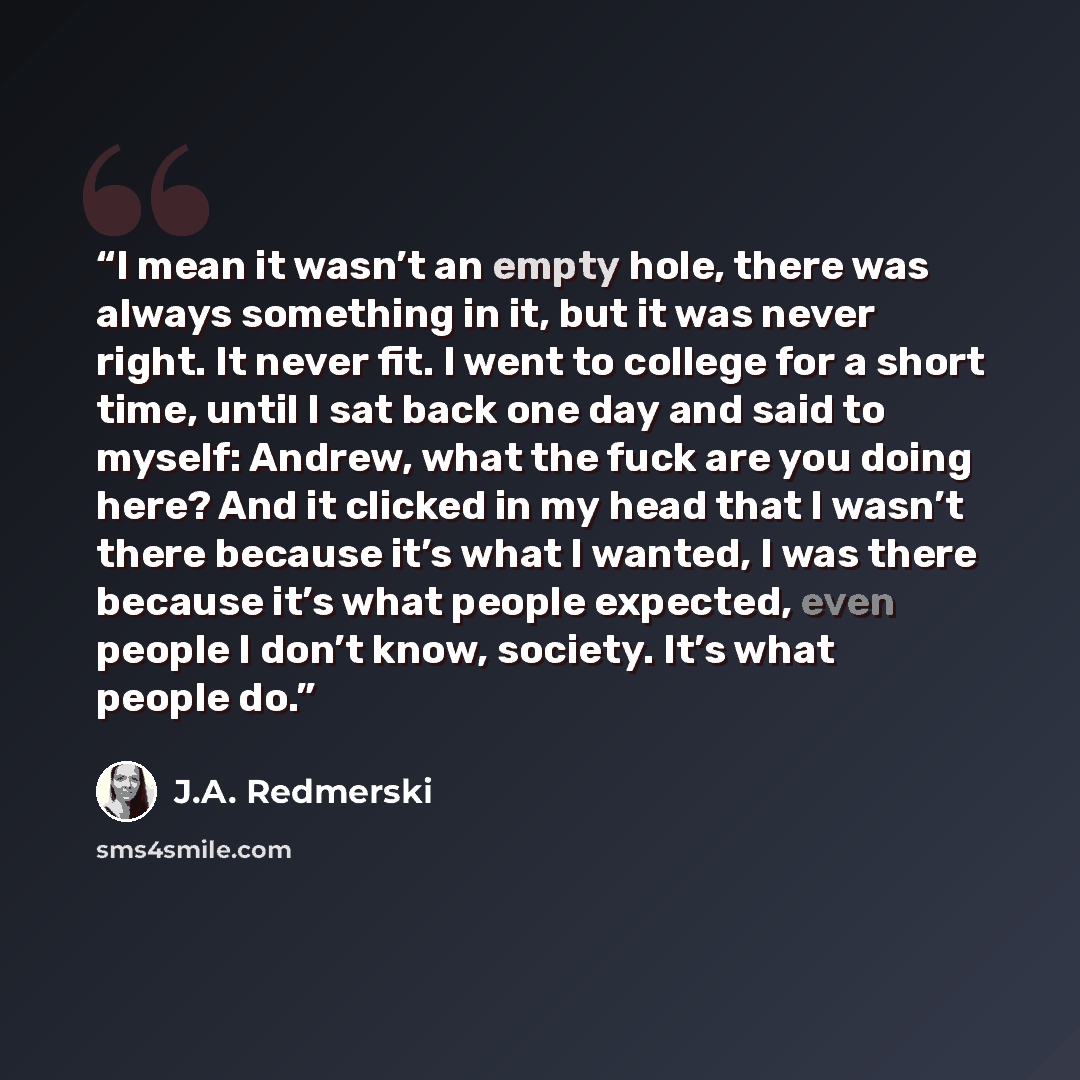 “I mean it wasn’t an empty hole, there was al­ways some­thing in it, but it was never right. It never fit. I went to col­lege for a short time, until I sat back one day and said to my­self: An­drew, what the fuck are you doing here? And it clicked in my head that I wasn’t there be­cause it’s what I…” quote by J.A. Redmerski