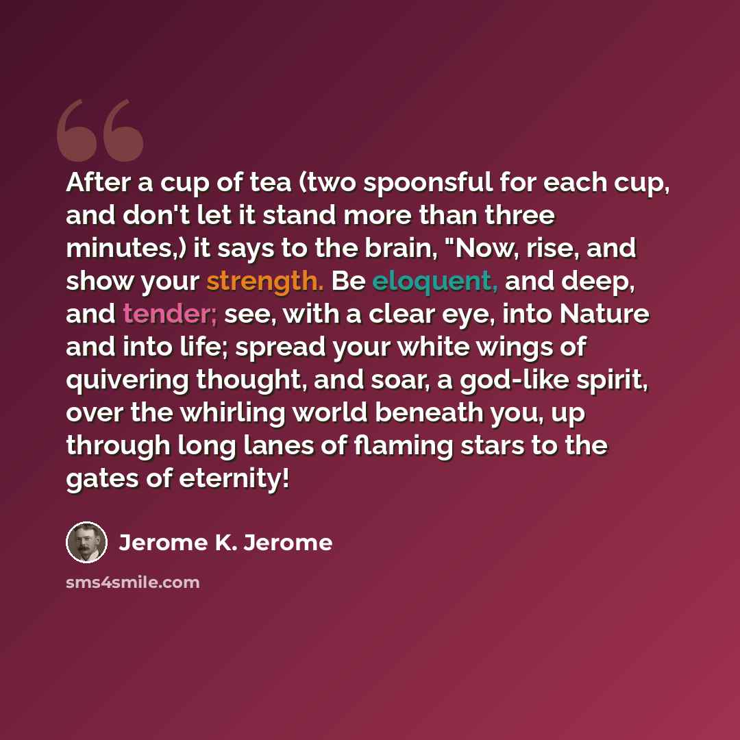 “After a cup of tea (two spoonsful for each cup, and don't let it stand more than three minutes,) it says to the brain, "Now, rise, and show your strength. Be eloquent, and deep, and tender; see, with a clear eye, into Nature and into life; spread your white wings of quivering thought, and soar, a…” quote by Jerome K. Jerome