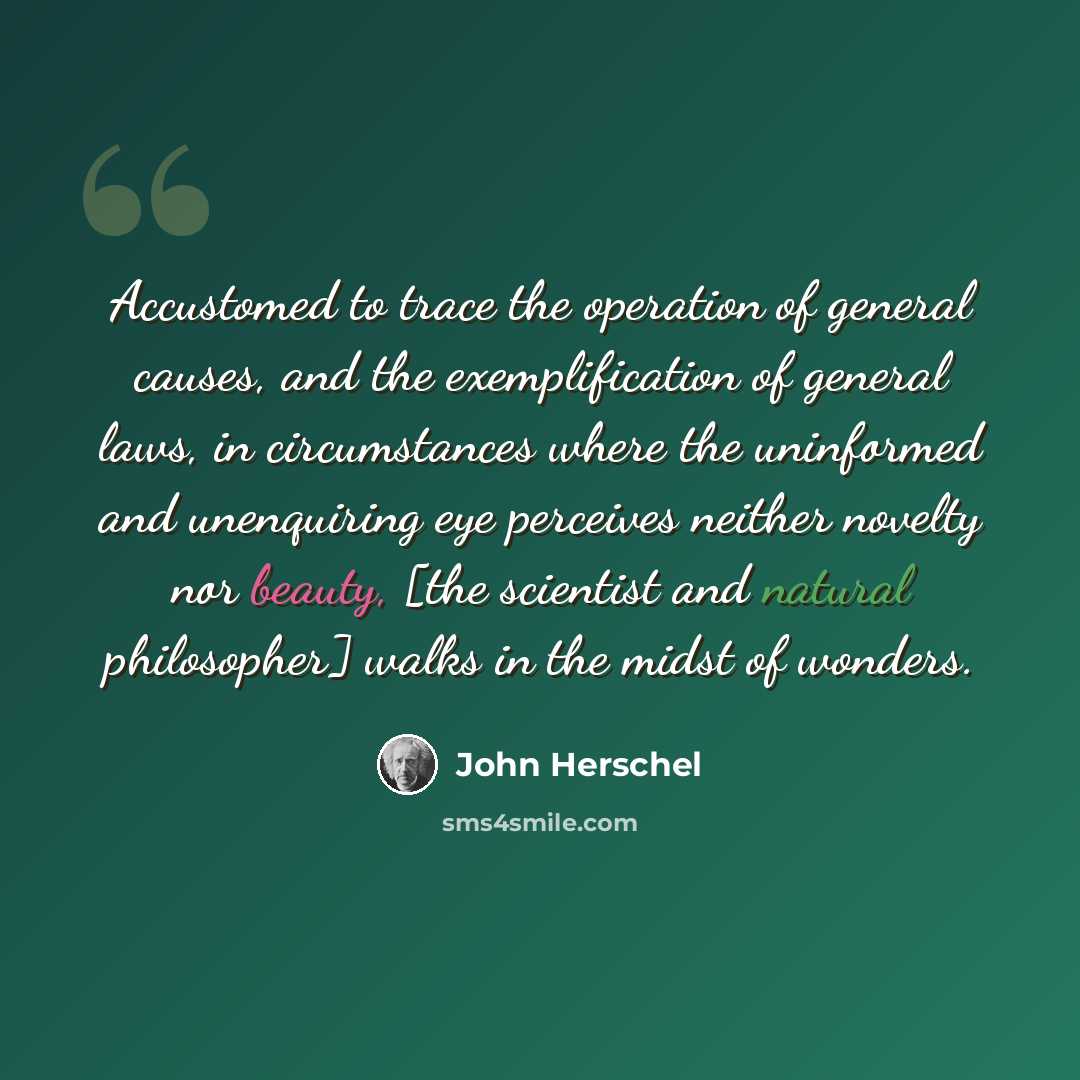 “Accustomed to trace the operation of general causes, and the exemplification of general laws, in circumstances where the uninformed and unenquiring eye perceives neither novelty nor beauty, [the scientist and natural philosopher] walks in the midst of wonders.” quote by John Herschel
