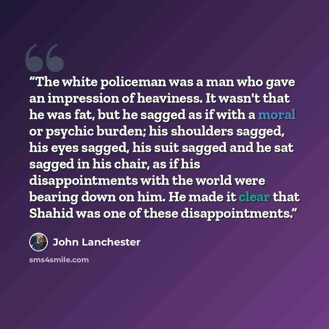 “The white policeman was a man who gave an impression of heaviness. It wasn't that he was fat, but he sagged as if with a moral or psychic burden; his shoulders sagged, his eyes sagged, his suit sagged and he sat sagged in his chair, as if his disappointments with the world were bearing down on…” quote by John Lanchester