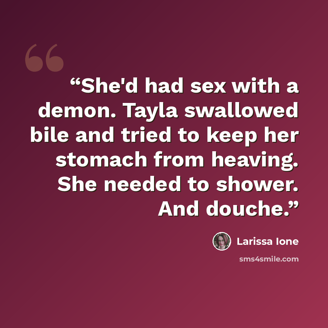 “She'd had sex with a demon. Tayla swallowed bile and tried to keep her stomach from heaving. She needed to shower. And douche.” quote by Larissa Ione