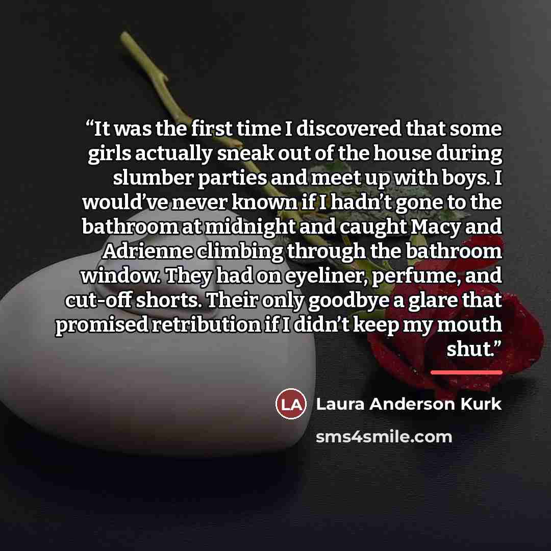 “It was the first time I discovered that some girls actually sneak out of the house during slumber parties and meet up with boys. I would’ve never known if I hadn’t gone to the bathroom at midnight and caught Macy and Adrienne climbing through the bathroom window. They had on eyeliner, perfume, and…” quote by Laura Anderson Kurk
