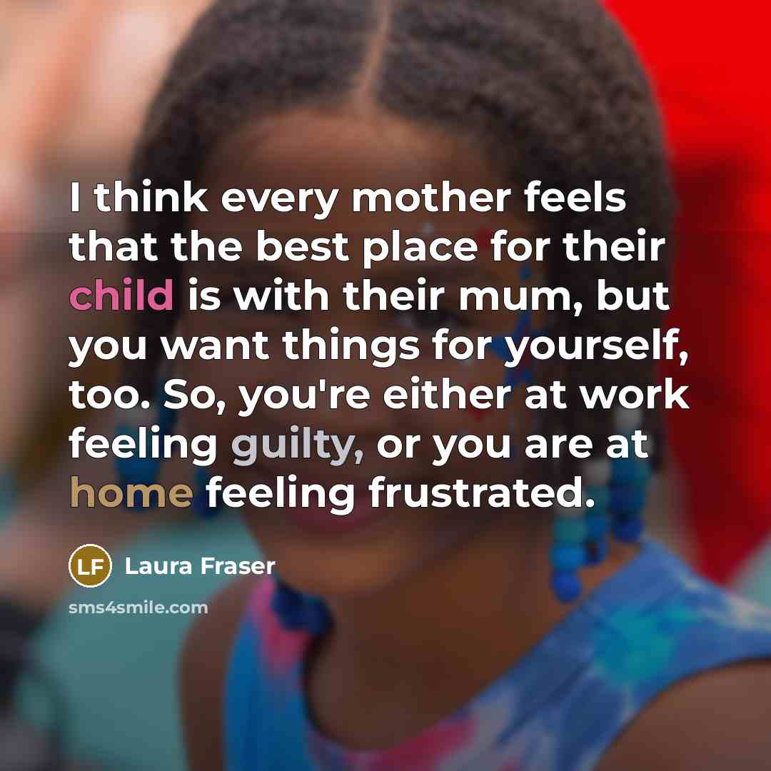 “I think every mother feels that the best place for their child is with their mum, but you want things for yourself, too. So, you're either at work feeling guilty, or you are at home feeling frustrated.” quote by Laura Fraser