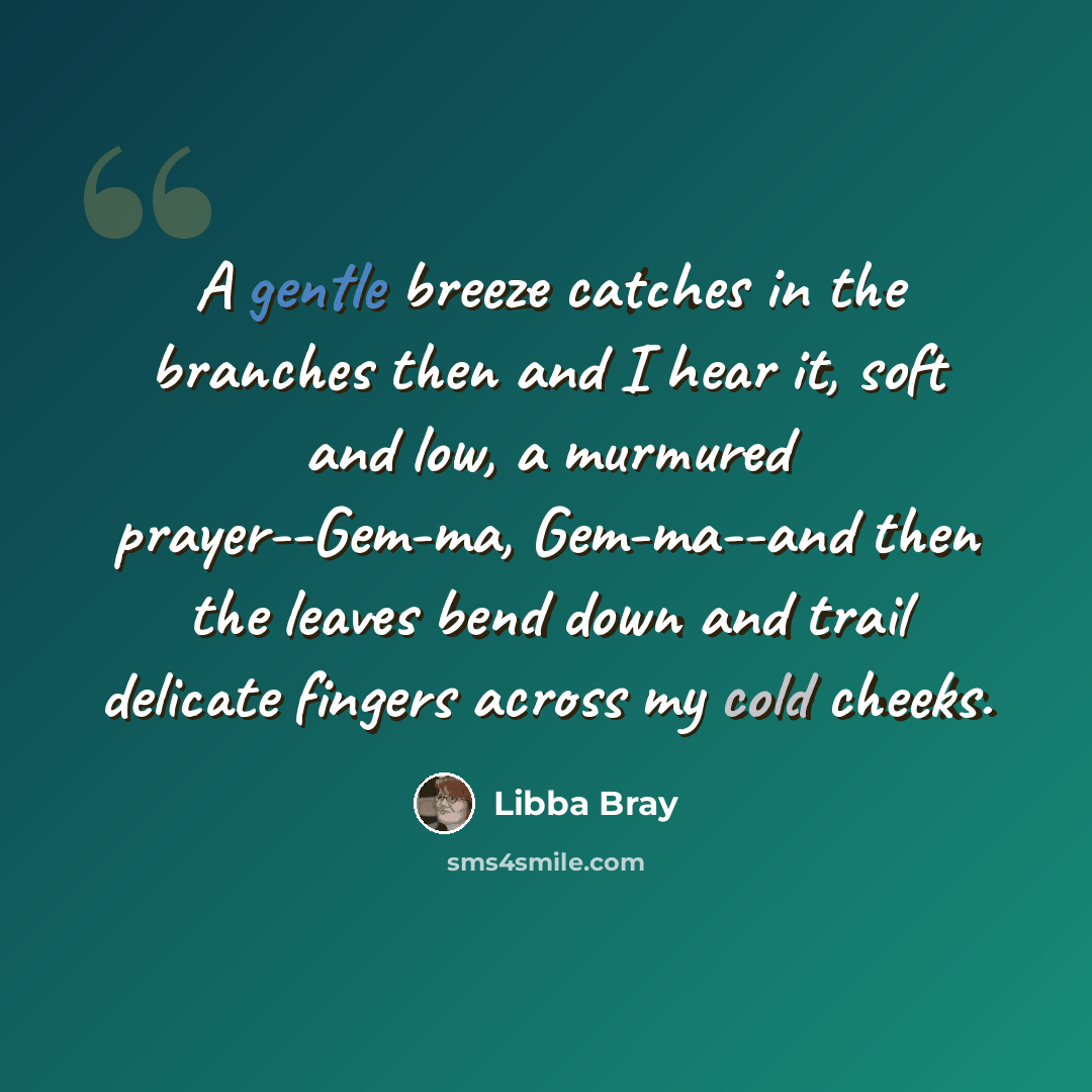 “A gentle breeze catches in the branches then and I hear it, soft and low, a murmured prayer--Gem-ma, Gem-ma--and then the leaves bend down and trail delicate fingers across my cold cheeks.” quote by Libba Bray