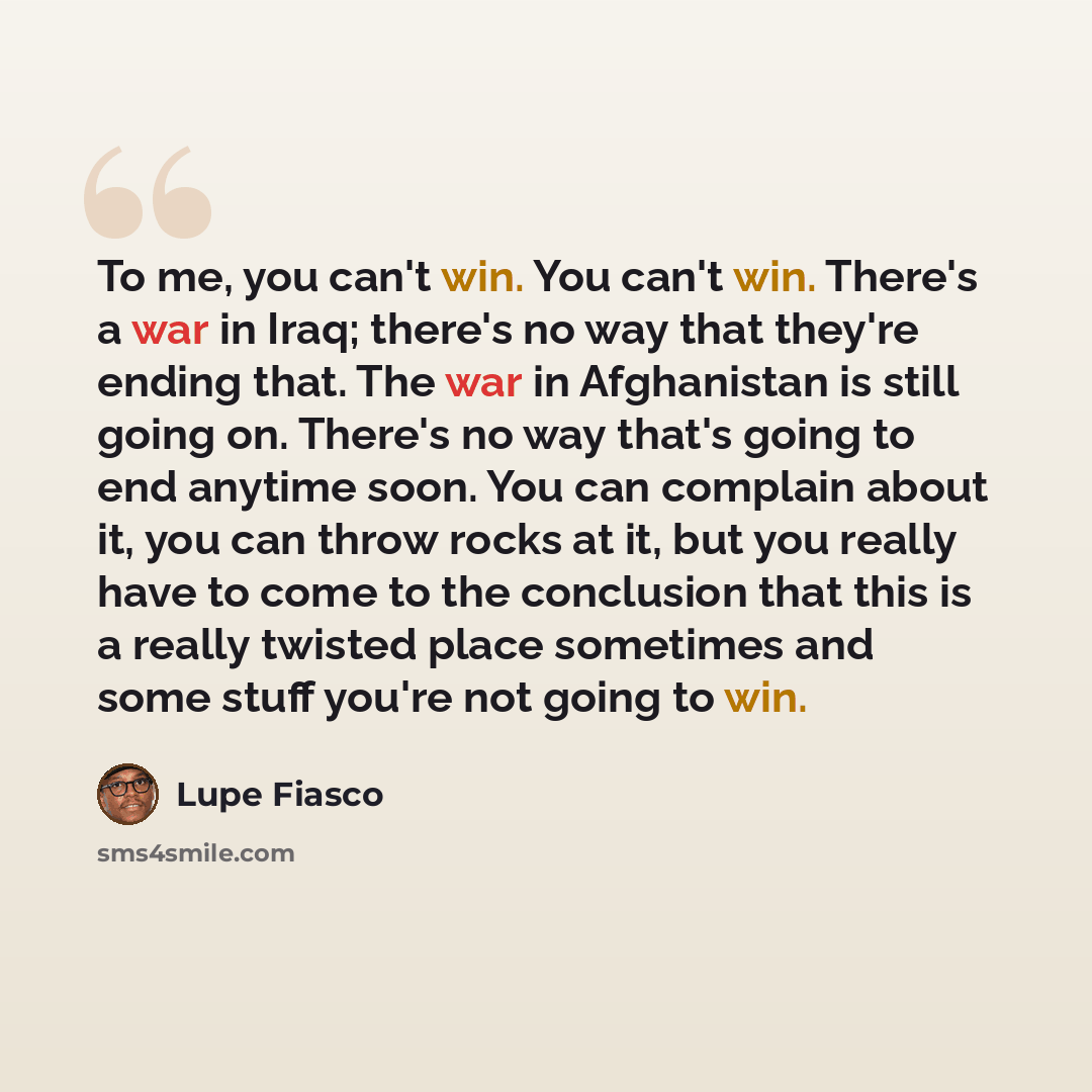 “To me, you can't win. You can't win. There's a war in Iraq; there's no way that they're ending that. The war in Afghanistan is still going on. There's no way that's going to end anytime soon. You can complain about it, you can throw rocks at it, but you really have to come to the conclusion that…” quote by Lupe Fiasco
