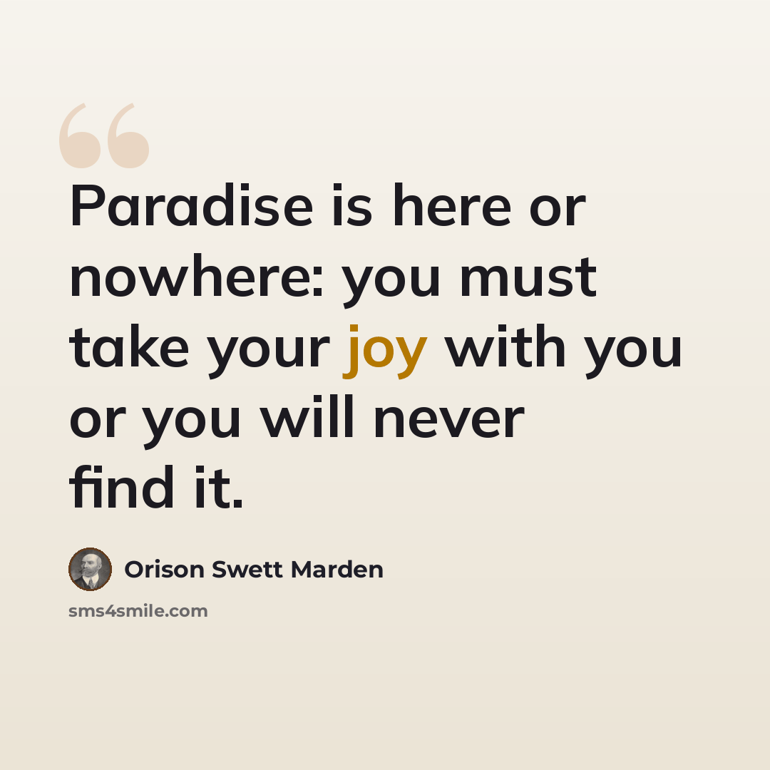 “Paradise is here or nowhere: you must take your joy with you or you will never find it.” quote by Orison Swett Marden
