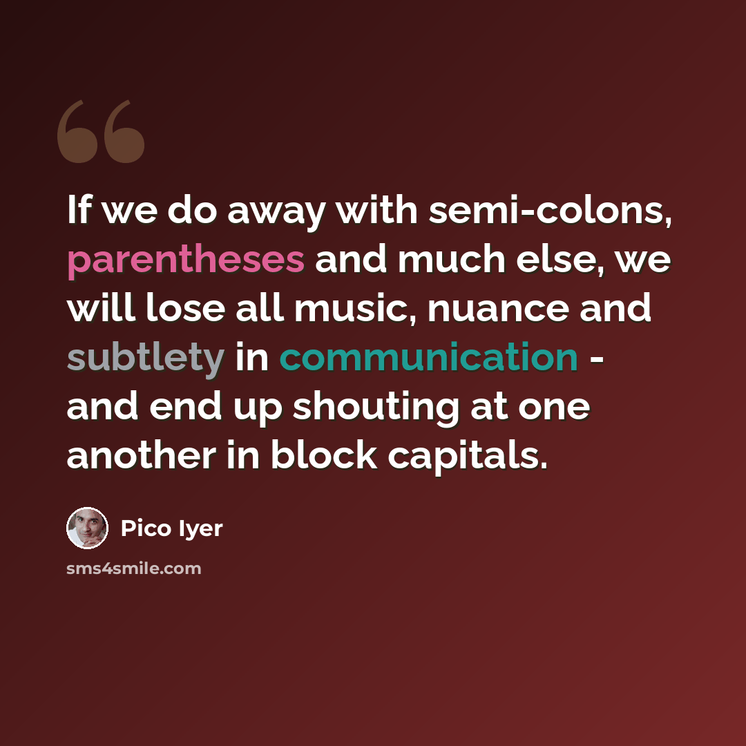 “If we do away with semi-colons, parentheses and much else, we will lose all music, nuance and subtlety in communication - and end up shouting at one another in block capitals.” quote by Pico Iyer